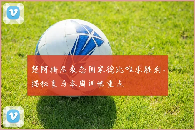 楚阿梅尼表态国家德比唯求胜利,揭秘皇马本周训练重点