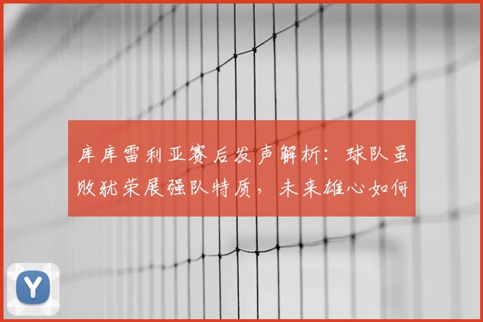 库库雷利亚赛后发声解析:球队虽败犹荣展强队特质,未来雄心如何兑现?