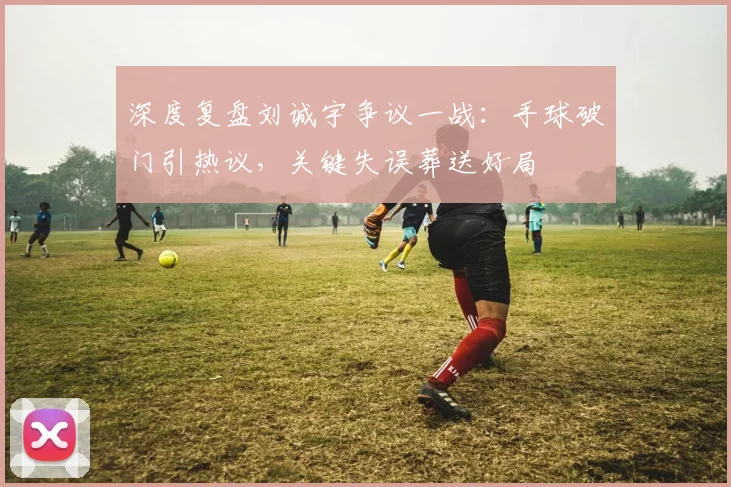 深度复盘刘诚宇争议一战:手球破门引热议,关键失误葬送好局