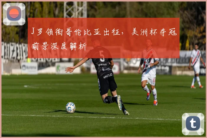 J罗领衔哥伦比亚出征,美洲杯夺冠前景深度解析