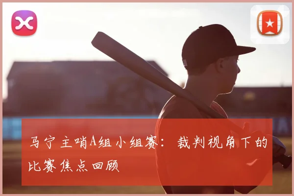 马宁主哨A组小组赛:裁判视角下的比赛焦点回顾