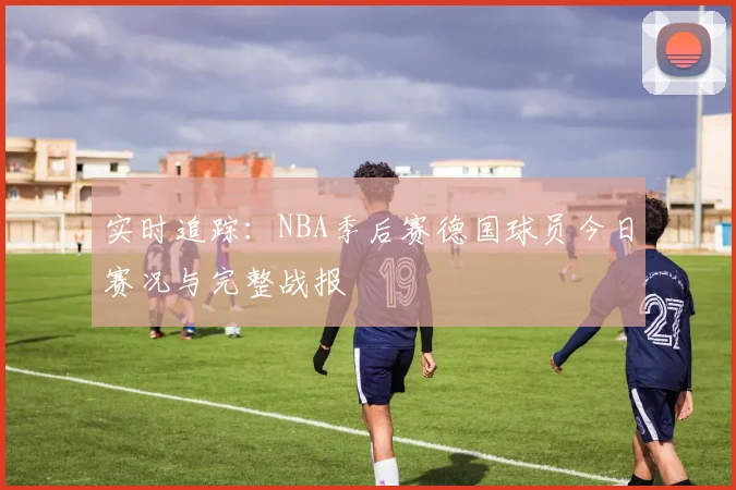 实时追踪:NBA季后赛德国球员今日赛况与完整战报