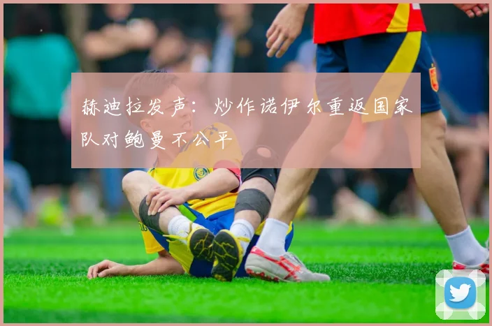 赫迪拉发声:炒作诺伊尔重返国家队对鲍曼不公平