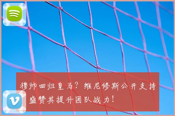 穆帅回归皇马?维尼修斯公开支持,盛赞其提升团队战力!