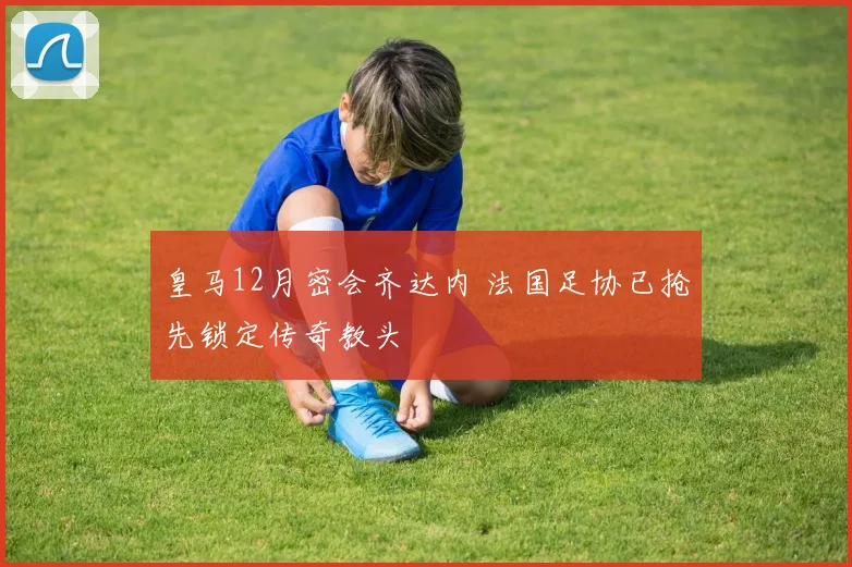 皇马12月密会齐达内 法国足协已抢先锁定传奇教头