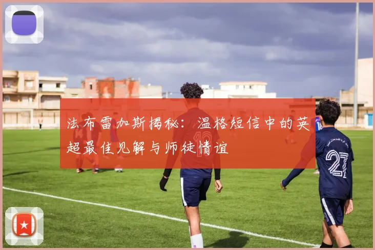 法布雷加斯揭秘:温格短信中的英超最佳见解与师徒情谊
