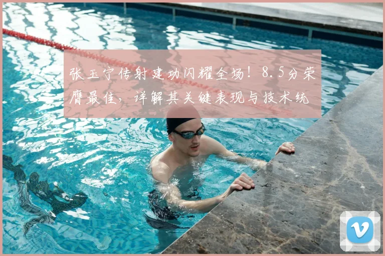 张玉宁传射建功闪耀全场!8.5分荣膺最佳,详解其关键表现与技术统计