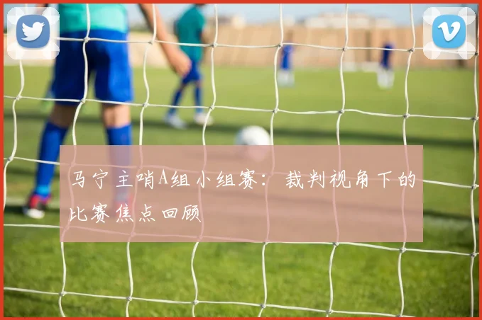 马宁主哨A组小组赛:裁判视角下的比赛焦点回顾