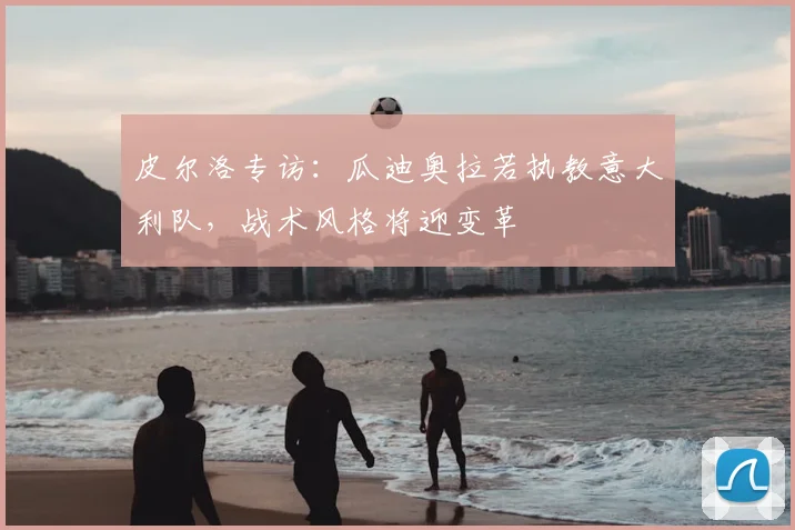 皮尔洛专访:瓜迪奥拉若执教意大利队,战术风格将迎变革