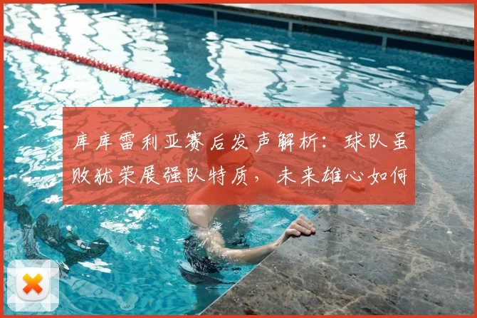 库库雷利亚赛后发声解析:球队虽败犹荣展强队特质,未来雄心如何兑现?