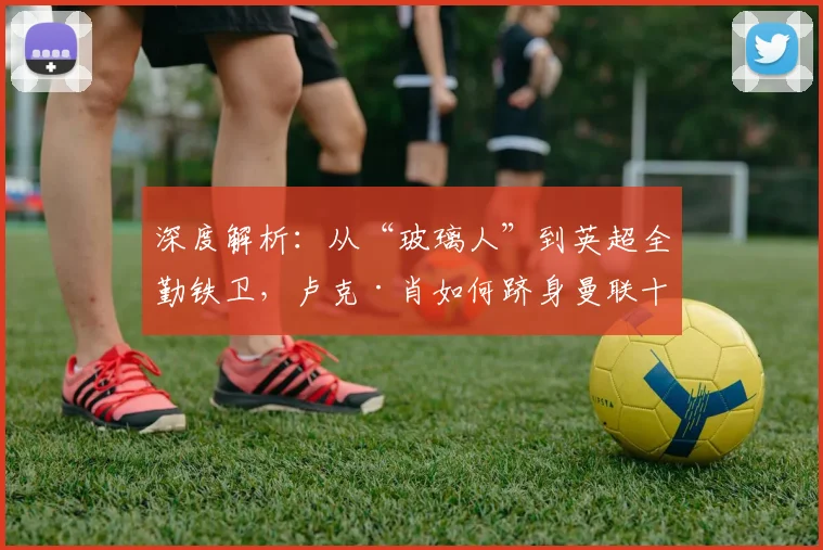 深度解析：从“玻璃人”到英超全勤铁卫，卢克·肖如何跻身曼联十年出场榜眼？